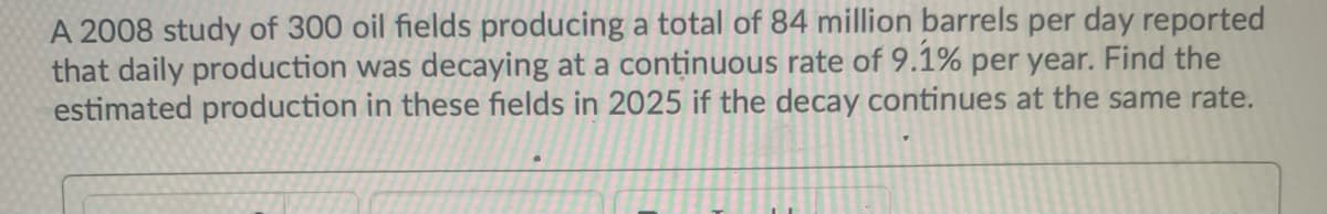 A 2008 study of 300 oil fields producing a total of 84 million barrels per day reported
that daily production was decaying at a continuous rate of 9.1% per year. Find the
estimated production in these fields in 2025 if the decay continues at the same rate.
