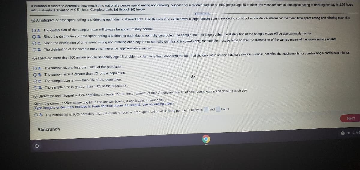 A nutritionist wants to determine how much time nationally people spend eating and drinking. Suppose for a random sarnple of 1060 poople age 15 or oider, the moan amount of time spant oating or drinking per day is 1.95 hours
with a standard deviation of 0.51 hour. Complete parts (a) through (d) below.
(a) A histogram of time spent eating and drinking each day is skewed right. Use this result to explain why a large sample size is needed to construct a confidence interval for the mean time spent cating and drinking each day
O A. The distribution of the sample mean will always be approximately normal.
O B. Since the distribution of time spent eating and drinking each day is normaly distnbuted, the sample must be large so that the distnbulion of the sample mean will be approximately normal
O C. Since the distribution of time spent eating and drinking each day is not normally distributed (skowerd right), the sample rriust be laige so that the distribution of the sample mean will be approximately normal.
O D. The distribution of the sample mean will never be approximately normal
(b) There are more than 200 million people nationaly age 15 or older. Ex plain why this, along witn the fact that the data were obtained using a random sample, satisfies the requirements for constructing a confidence interval.
O A. The sample size is less than 10% of the population.
O B. The sample size is greater tharn 5% of the population.
O C. The sample size is less than 5% of the population.
OD. The sarmple size
s greater than 10% of the population.
(C Determine and interpret a 95% confidence interval for the mean amount of time Ainericans age 15 or older spend' eating and drinking each day
Select the correct choice below and fill in the answer boxes, if applicable, in your cho ce
(Type integers or decimals rounded to three decimal places as needed. Use accend ng oider)
and
hours
O A. The nutritionist is 05% confident that the mean amount of time spent eating or ririnking par dayiS betweeri
Next
Statcrunch
