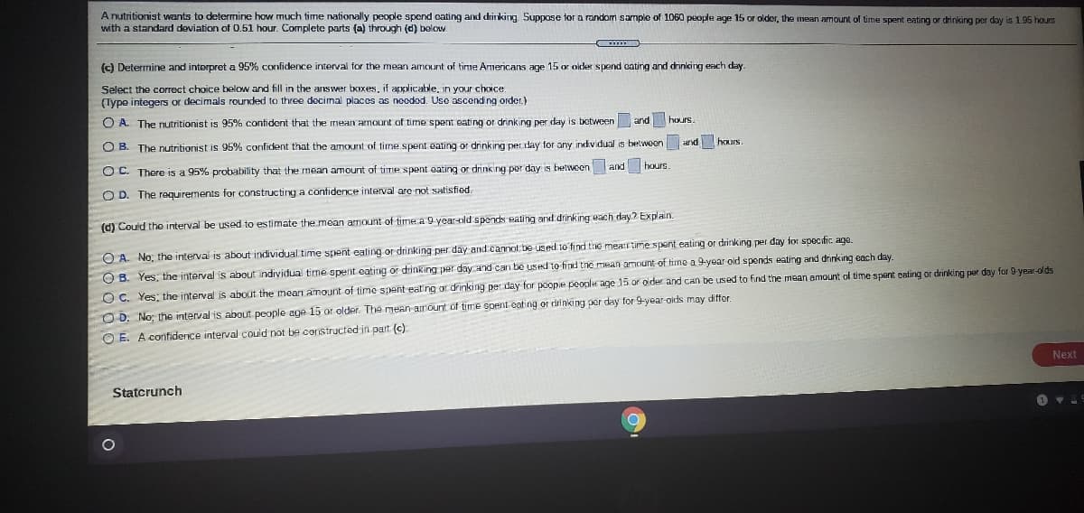 A nutritionist wants to determine how much time nationally people spend cating and drinking Suppose tor a random sample of 1060 people age 15 or older, the mean amount of time spent eating or drinking per day is 1.95 hours
with a standard deviation of 0.51 hour. Complete parts (a) through (d) bolow
(c) Determine and interpret a 95% confidence interval for the mean amount of time Americans age 15 or oider spend cating and drinking each day.
Select the correct choice below and fill in the answer boxes, if applicable, in your choice
(Type integers or decimals rounded to three decimal places as noodod. Uso ascending order.)
O A. The nutritionist is 95% contident thai the mean amount of time spent eating or drinking per day is between and
hours.
O B. The nutritionist is 95% confident that the amount of time spent oating or drinking per day for any individual is belween and hours
O C. There is a 95% probability that the mean amount of time spent eating or drinking per day is betveen and hours
O D. The requirements for constructing a confidence interval are not salisfied.
(d) Could the interval be used to estimate the mean armount of time a 9 year-old spends eating and drinking each day? Explain.
O A. No, the interval is about individual time spent eating or drinking per day and canot be used 1o find the mearrtime spent eating or drinking per day for specific age.
O B. Yes, the interval is about individual time spent eatinng or drinking per day and can be used to find the mean amount of time a 9-year oid spends eating and drinking each day.
O C. Yes; the interval is about the mean amount of time spent eat ng or drinking per day for poope people age 15 or oider and can be used to find the mean amount of time spent eating or drinking per day for 9 year-olds
O D. No; the interval is about people age 15 or older. The mean airount of time spent cating or drinking per day for 9-year-oids may differ
O E. A confidence interval couid not be coristructed in part (c).
Next
Statcrunch
