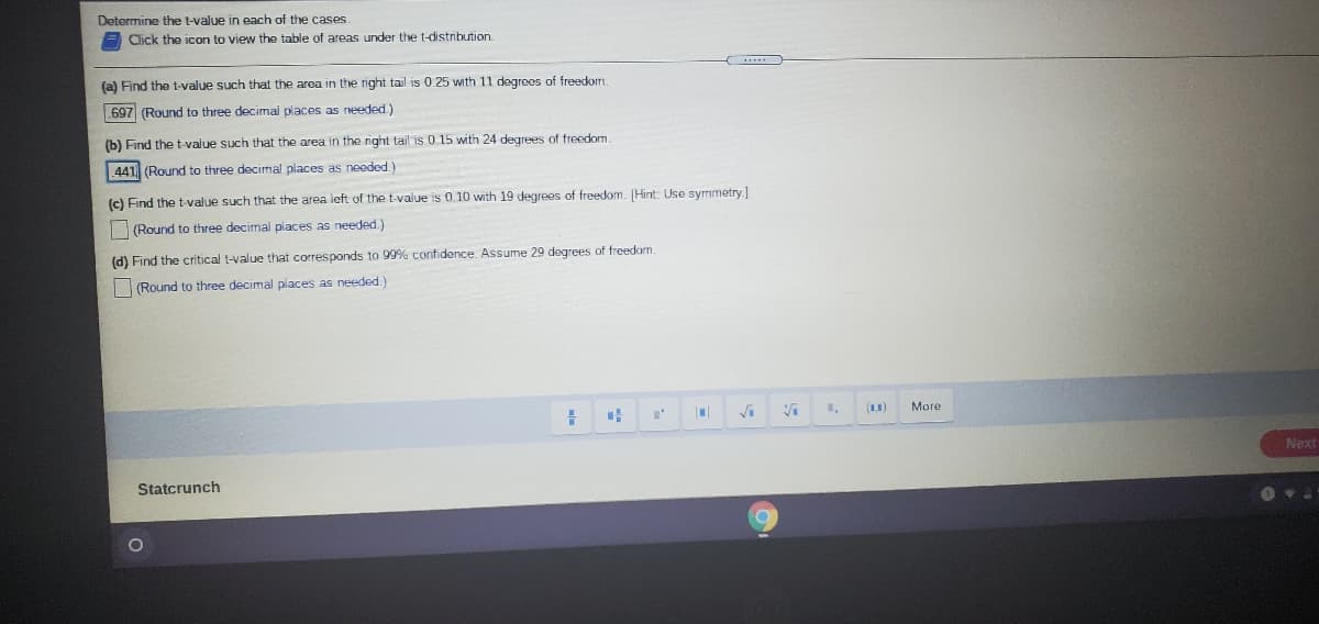 Determine the t-value in each of the cases.
Click the icon to view the table of areas under the t-distribution.
(a) Find the t-value such that the area in the right tail is 0.25 with 11 degreos of freedom.
697 (Round to three decimal places as needed)
(b) Find the t-value such that the area in the right tail is 0 15 with 24 degrees of freedom.
441 (Round to three decimal places as neoded.)
(c) Find the t-value such that the area left of the t-value is 0. 10 with 19 degrees of freedom. [Hint: Use symmetry]
(Round to three decimal places as needed.)
(d) Find the critical t-value that corresponds to 99% confidence. Assume 29 degrees of freedom
(Round to three decimal places as needed.)
(11)
More
Next
Statcrunch
