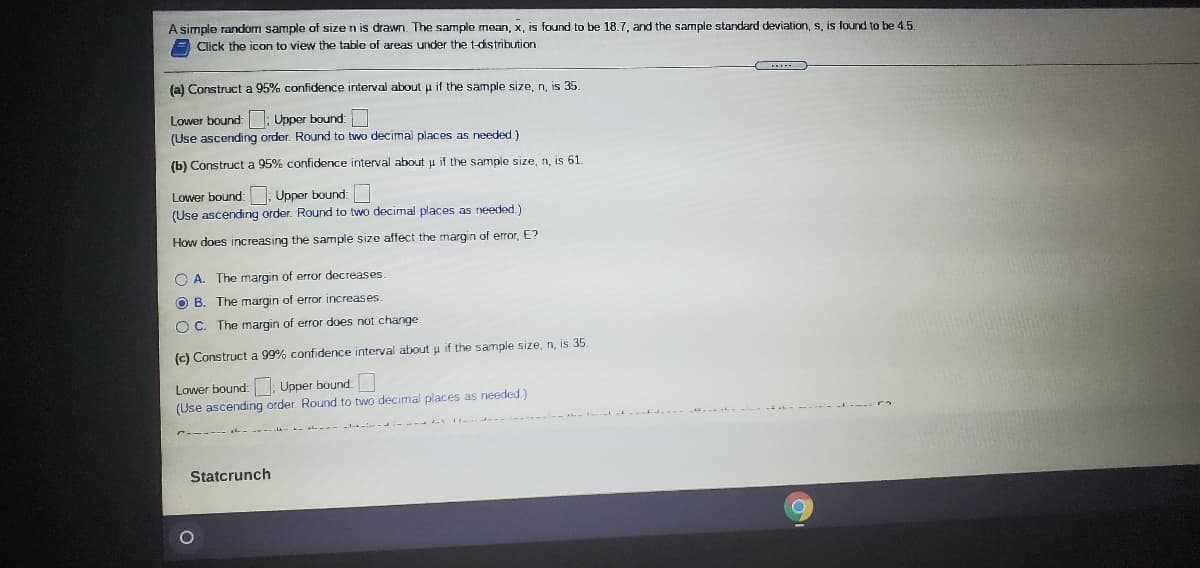 A simple random sample of size n is drawn. The sample mean, x, is found to be 18.7, and the sample standard deviation, s, is found to be 4.5.
Click the icon to view the table of areas under the t-distribution
(a) Construct a 95% confidence interval about u if the sample size, n, is 35.
Upper bound:
(Use ascending order. Round to two decimal places as needed.)
Lower bound:
(b) Construct a 95% confidence interval about u if the sample size, n, is 61.
Lower bound: : Upper bound:
(Use ascending order. Round to two decimal places as needed.)
How does increasing the sample size affect the margin of error, E?
O A. The margin of error decreases
O B. The margin of error increases.
O C. The margin of error does not change
(c) Construct a 99% confidence interval about u if the sample size, n, is 35
Lower bound: : Upper bound:
(Use ascending order. Round to two decimal places as needed.)
Statcrunch
