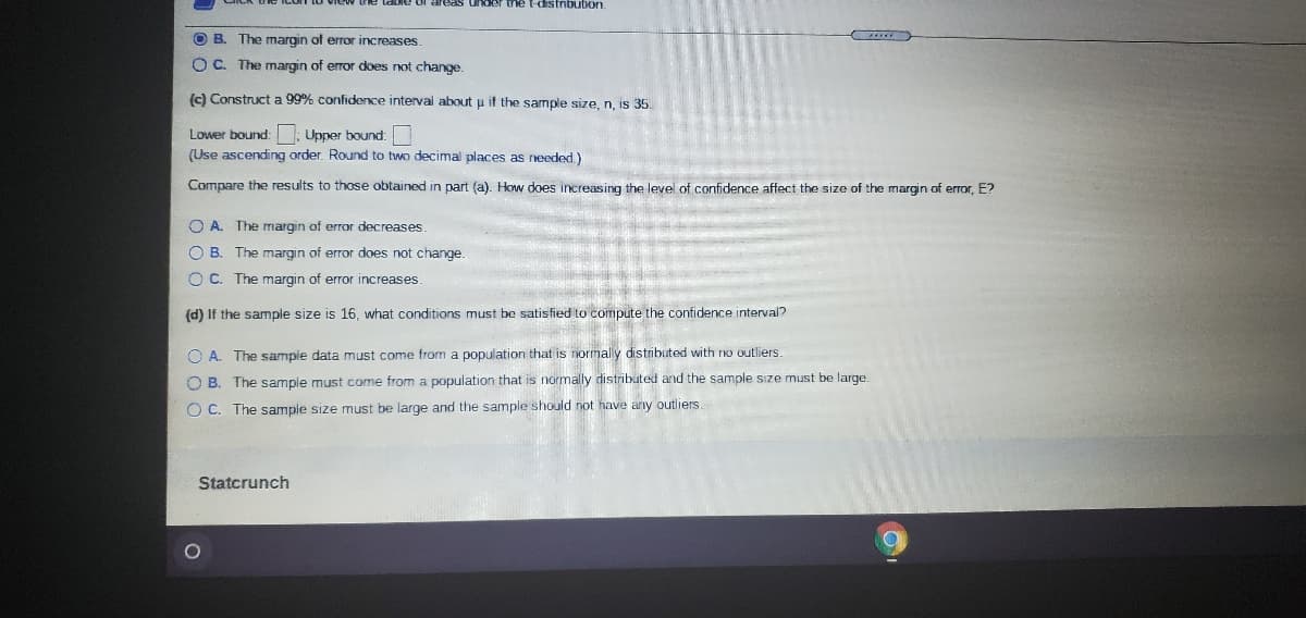 takke of areas under the t-distnbubon.
O B. The margin of error increases.
O C. The margin of error does not change.
c) Construct a 99% confidence interval about u it the sample size, n, is 35.
Lower bound: : Upper bound:
(Use ascending order. Round to two decimal places as rneeded)
Compare the results to those obtained in part (a). How does increasing the level of confidence affect the size of the margin of error, E?
O A. The margin of error decreases.
O B. The margin of error does not change.
O C. The margin of error increases
(d) If the sample size is 16, what conditions must be satisfied to compute the confidence interval?
O A. The sampie data must come from a population that is normaly distributed with no outliers.
O B. The sample must come from a population that is normally distributed and the sample size must be large.
O C. The sample size must be large and the sample should not have any outliers.
Statcrunch
