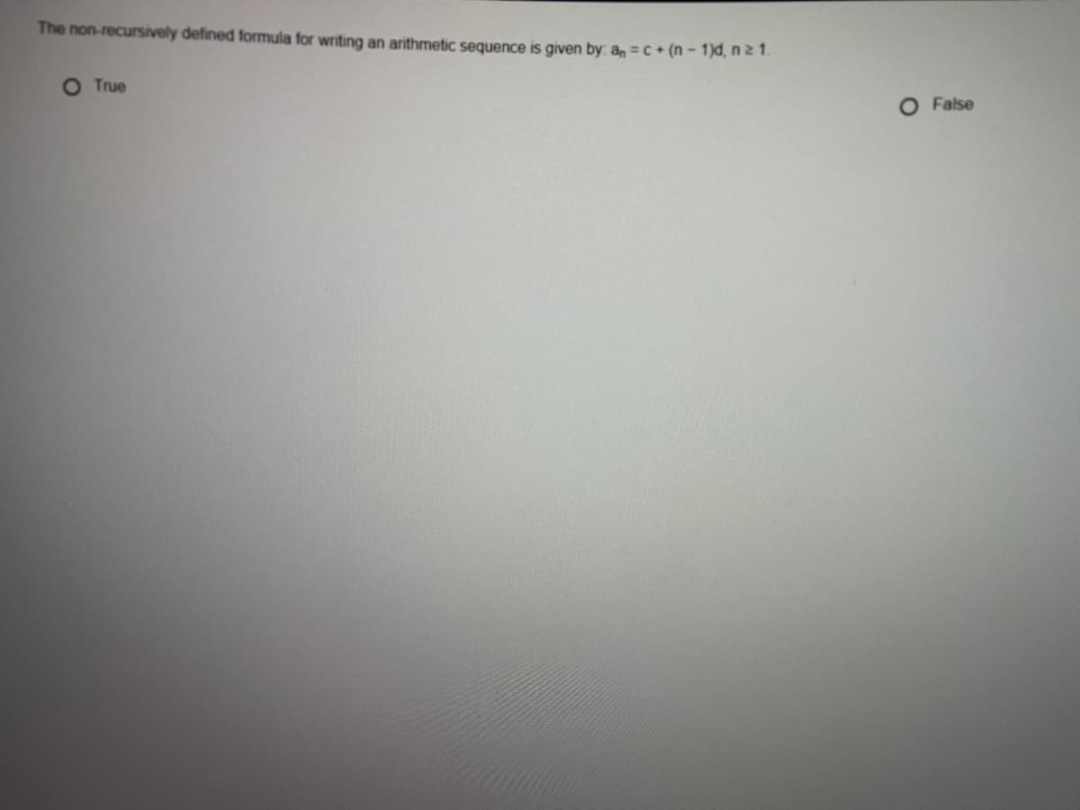 **Question:** The non-recursively defined formula for writing an arithmetic sequence is given by: \( a_n = c + (n - 1)d \), \( n \geq 1 \).

- O True
- O False

**Explanation for Educational Website:**
This question tests the understanding of arithmetic sequences. The formula \( a_n = c + (n - 1)d \) is indeed the non-recursive (or explicit) formula for an arithmetic sequence, where:
- \( a_n \) is the nth term of the sequence.
- \( c \) is the first term of the sequence.
- \( d \) is the common difference between consecutive terms.
- \( n \) is the term number, starting at 1.

Understanding this formula allows you to compute any term in the sequence without knowing the previous term, providing a direct calculation method.