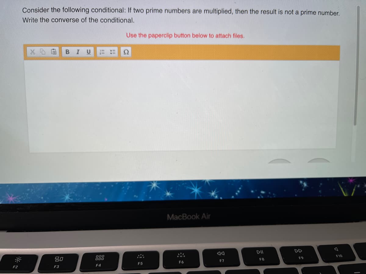 Consider the following conditional: If two prime numbers are multiplied, then the result is not a prime number.
Write the converse of the conditional.
Use the paperclip button below to attach files.
MacBook Air
DII
DD
F10
80
000
000
F9
F8
F6
F7
F5
F4
F2
F3
