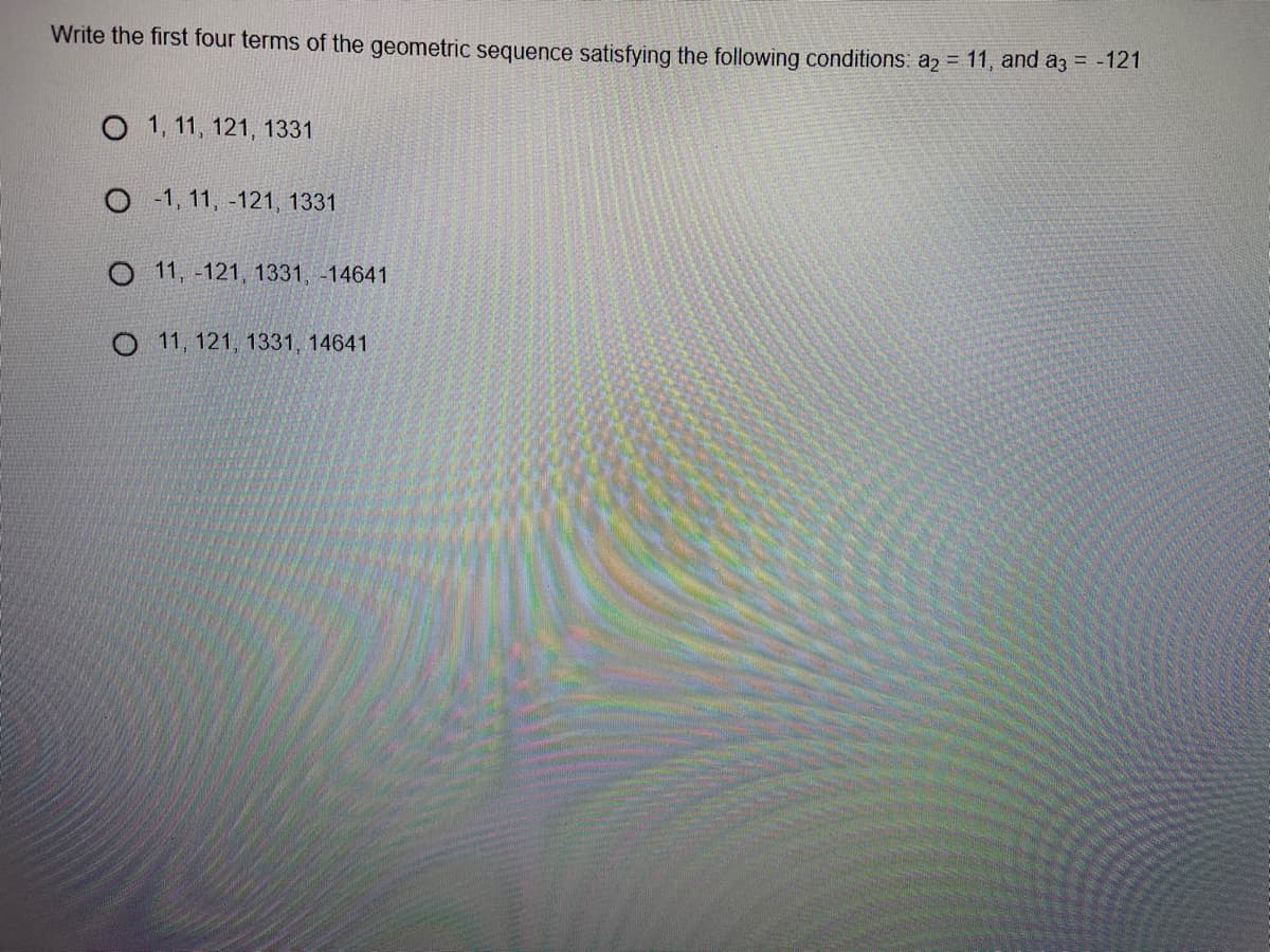 Write the first four terms of the geometric sequence satisfying the following conditions: a2 = 11, and a3 = -121
O 1, 11, 121, 1331
O - 1, 11, -121, 1331
O 11, -121, 1331, -14641
O 11, 121, 1331, 14641
