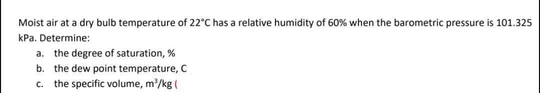 Moist air at a dry bulb temperature of 22°C has a relative humidity of 60% when the barometric pressure is 101.325
kPa. Determine:
the degree of saturation, %
b. the dew point temperature, C
the specific volume, m³/kg (
a.
С.
