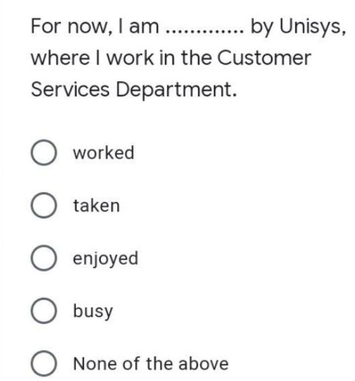 For now, I am ............. by Unisys,
where I work in the Customer
Services Department.
O worked
O taken
O enjoyed
O busy
None of the above