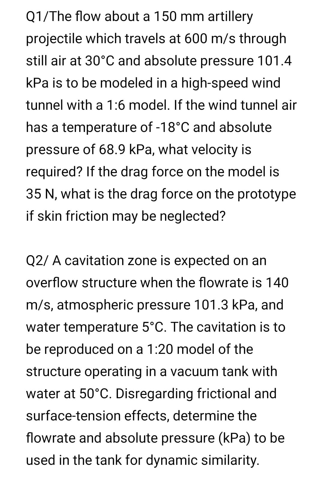 Q1/The flow about a 150 mm artillery
projectile which travels at 600 m/s through
still air at 30°C and absolute pressure 101.4
kPa is to be modeled in a high-speed wind
tunnel with a 1:6 model. If the wind tunnel air
has a temperature of -18°C and absolute
pressure of 68.9 kPa, what velocity is
required? If the drag force on the model is
35 N, what is the drag force on the prototype
if skin friction may be neglected?
Q2/ A cavitation zone is expected on an
overflow structure when the flowrate is 140
m/s, atmospheric pressure 101.3 kPa, and
water temperature 5°C. The cavitation is to
be reproduced on a 1:20 model of the
structure operating in a vacuum tank with
water at 50°C. Disregarding frictional and
surface-tension effects, determine the
flowrate and absolute pressure (kPa) to be
used in the tank for dynamic similarity.
