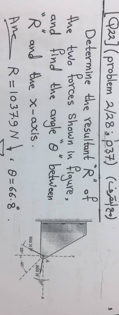 Q22](problem 2/282p37)
Determine the resultant `R" of
the two forces Shown in fiqure,
and find the angle o" between
)مع لقرف(
A
R and the x-axis .
800 N
900 N
25° 46"
Ane R=1037.9 N. 0 = 66-8
