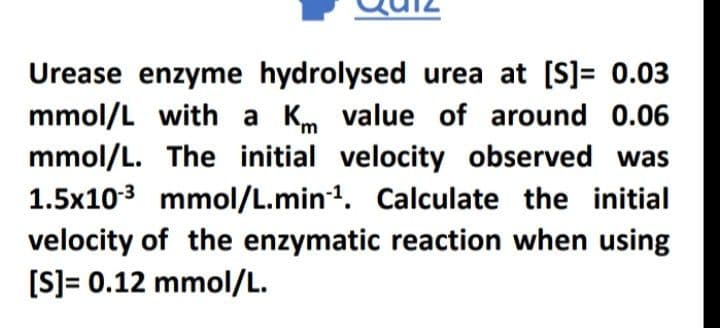 Urease enzyme hydrolysed urea at [S]= 0.03
mmol/L with a Km value of around 0.06
mmol/L. The initial velocity observed was
1.5x103 mmol/L.min1. Calculate the initial
velocity of the enzymatic reaction when using
[S]= 0.12 mmol/L.
