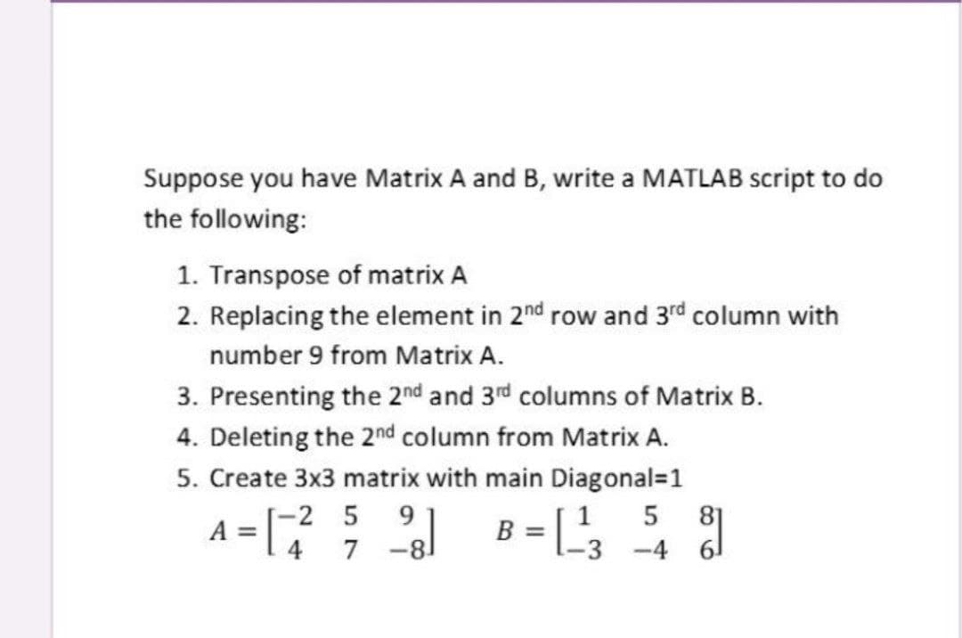 Suppose you have Matrix A and B, write a MATLAB script to do
the following:
1. Transpose of matrix A
2. Replacing the element in 2nd row and 3rd column with
number 9 from Matrix A.
3. Presenting the 2nd and 3rd columns of Matrix B.
4. Deleting the 20nd column from Matrix A.
5. Create 3x3 matrix with main Diagonal=1
A =
[-2 5
9.
1
5
81
B
4
-4 61
7
-3
