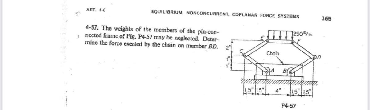 >
ART. 4-6
EQUILIBRIUM, NONCONCURRENT, COPLANAR FORCE SYSTEMS
4-57. The weights of the members of the pin-con-
nected frame of Fig. P4-57 may be neglected. Deter-
mine the force exerted by the chain on member BD.
2"
Cdo
Chain
SA B
4"
1250/in
1.5 1.5
P4-57
165