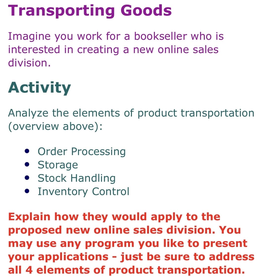 Transporting Goods
Imagine you work for a bookseller who is
interested in creating a new online sales
division.
Activity
Analyze the elements of product transportation
(overview above):
• Order Processing
• Storage
• Stock Handling
• Inventory Control
Explain how they would apply to the
proposed new online sales division. You
may use any program you like to present
your applications - just be sure to address
all 4 elements of product transportation.
%3D
