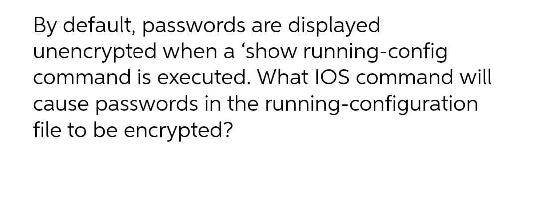 By default, passwords are displayed
unencrypted when a 'show running-config
command is executed. What IOS command will
cause passwords in the running-configuration
file to be encrypted?
