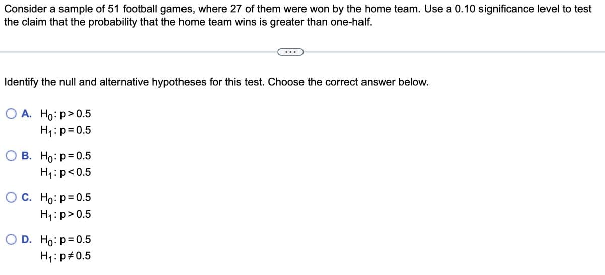 Consider a sample of 51 football games, where 27 of them were won by the home team. Use a 0.10 significance level to test
the claim that the probability that the home team wins is greater than one-half.
Identify the null and alternative hypotheses for this test. Choose the correct answer below.
O A. Ho: p>0.5
H₁: p=0.5
O B. Ho: p=0.5
H₁: p<0.5
O C. Ho: p=0.5
H₁: p>0.5
O D. Ho: p=0.5
H₁: p=0.5