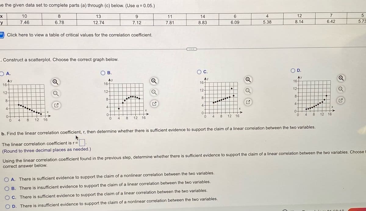 se the given data set to complete parts (a) through (c) below. (Use x = 0.05.)
8
6.78
13
12.74
9
7.12
X
y
Click here to view a table of critical values for the correlation coefficient.
. Construct a scatterplot. Choose the correct graph below.
A.
Ay
16-
12-
10
7.46
8-
4-
X
0-
0 4 8 12 16
B.
Ay
16-
12-
8-
4-
0-
1
X
4 8 12 16
Q
11
7.81
14
8.83
O C.
Ay
16-
12+
8-
4-
6
6.09
●
2
OA. There is sufficient evidence to support the claim of a nonlinear correlation between the two variables.
OB. There is insufficient evidence to support the claim of a linear correlation between the two variables.
O C. There is sufficient evidence to support the claim of a linear correlation between the two variables.
O D. There is insufficient evidence to support the claim of a nonlinear correlation between the two variables.
X
0 4 8 12 16
4
5.38
12
8.14
O D.
16-
12-
8-
4-
4
b. Find the linear correlation coefficient, r, then determine whether there is sufficient evidence to support the claim of a linear correlation between the two variables.
The linear correlation coefficient is r =
(Round to three decimal places as needed.)
7
6.42
X
8 12 16
Q
Q
Using the linear correlation coefficient found in the previous step, determine whether there is sufficient evidence to support the claim of a linear correlation between the two variables. Choose
correct answer below.
5
5.73
11.59:19