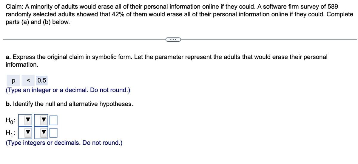 Claim: A minority of adults would erase all of their personal information online if they could. A software firm survey of 589
randomly selected adults showed that 42% of them would erase all of their personal information online if they could. Complete
parts (a) and (b) below.
a. Express the original claim in symbolic form. Let the parameter represent the adults that would erase their
information.
р
0.5
(Type an integer or a decimal. Do not round.)
b. Identify the null and alternative hypotheses.
Ho:
H₁:
(Type integers or decimals. Do not round.)
personal