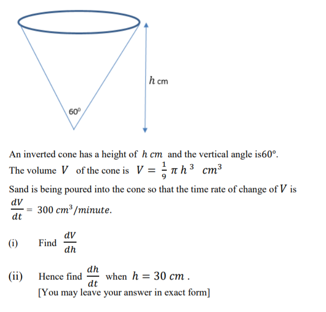 h cm
60°
An inverted cone has a height of h cm and the vertical angle is60°.
The volume V of the cone is V = - n h³ cm³
Sand is being poured into the cone so that the time rate of change of V is
dV
— 300 ст3 /minute.
dt
dV
Find
dh
(i)
dh
(ii) Hence find
when h = 30 cm .
dt
[You may leave your answer in exact form]
