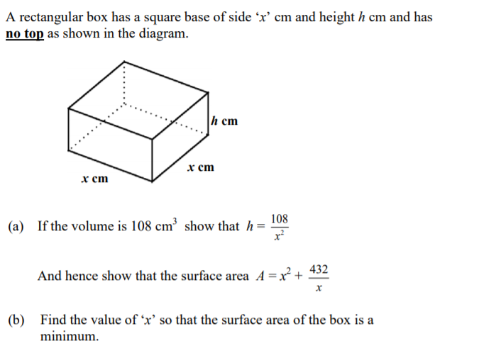 A rectangular box has a square base of side 'x' cm and height h cm and has
no top as shown in the diagram.
h cm
х ст
х ст
108
(a) If the volume is 108 cm³ show that h=
432
And hence show that the surface area A =x² +
(b)
minimum.
Find the value of 'x' so that the surface area of the box is a
