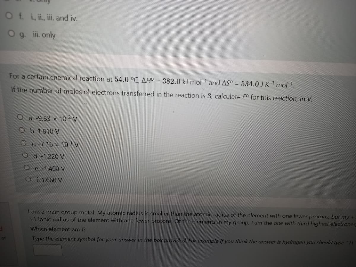 Of. iii, ii and iv.
Og. ii. only
For a certain chemical reaction at 54.0 °C, AH° = 382.0 kJ mol-1 and AS° = 534.0J K-1 mol-1.
If the number of moles of electrons transferred in the reaction is 3, calculate E° for this reaction, in V.
O a.-9.83 x 10 V
O b. 1.810 V
Oc.-7.16 × 10 V
O d 1.220
O e. -1,400 V
O f. 1.660 V
I am a main group metal. My atomic radius is smaller than the atomic radius of the element with one fewer protons, but my +
+1 ionic radius of the element with one fewer protons. Of the elements in my group, I am the one with third highest electroneg
TO
Which element am 1?
of
Type the element symbol for your answer in the box provided. For example if you think the answer is hydrogen you should type "H
