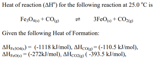 Heat of reaction (AH°) for the following reaction at 25.0 °C is
Fe;O4(6) + CO(g)
3FEO(s) + CO2(g)
Given the following Heat of Formation:
AHF0304(s) = (-1118 kJ/mol), AHCO(g) = (-110.5 kJ/mol),
AHF«06) = (-272KJ/mol), AHco2(g) ( -393.5 kJ/mol),
