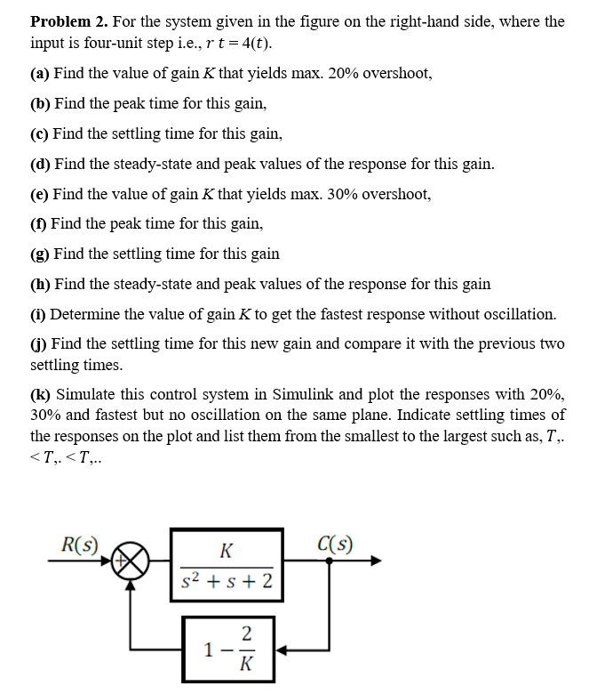 Problem 2. For the system given in the figure on the right-hand side, where the
input is four-unit step i.e., r t = 4(t).
(a) Find the value of gain K that yields max. 20% overshoot,
(b) Find the peak time for this gain,
(c) Find the settling time for this gain,
(d) Find the steady-state and peak values of the response for this gain.
(e) Find the value of gain K that yields max. 30% overshoot,
(1) Find the peak time for this gain,
(g) Find the settling time for this gain
(h) Find the steady-state and peak values of the response for this gain
(1) Determine the value of gain K to get the fastest response without oscillation.
(1) Find the settling time for this new gain and compare it with the previous two
settling times.
(k) Simulate this control system in Simulink and plot the responses with 20%,
30% and fastest but no oscillation on the same plane. Indicate settling times of
the responses on the plot and list them from the smallest to the largest such as, T,.
<T,. <T,.
R(s)
K
C(s)
s² + s + 2
2
1
K
-
