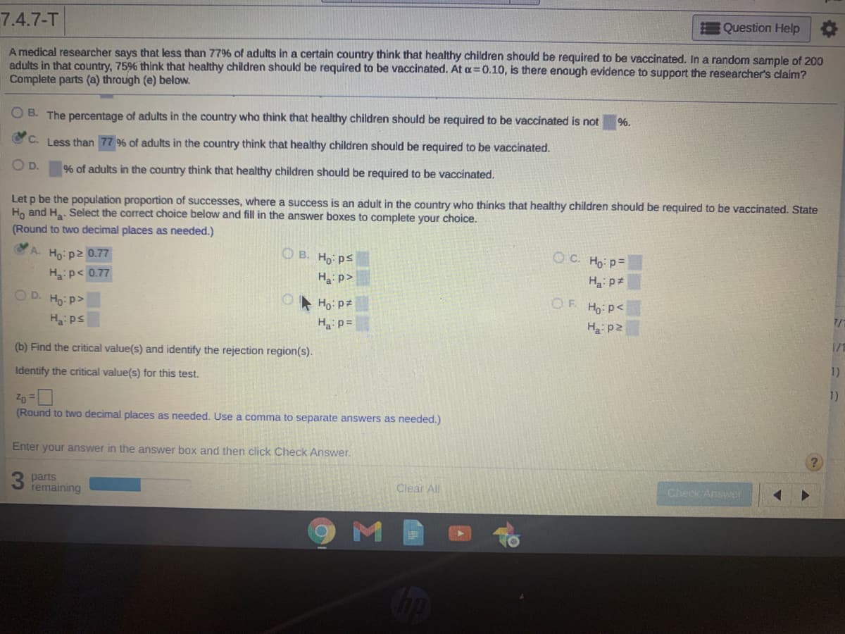 7.4.7-T
Question Help
A medical researcher says that less than 779% of adults in a certain country think that healthy children should be required to be vaccinated. In a random sample of 200
adults in that country, 75% think that healthy children should be required to be vaccinated. At a=0.10, is there enough evidence to support the researcher's claim?
Complete parts (a) through (e) below.
O B. The percentage of adults in the country who think that healthy children should be required to be vaccinated is not
%.
C.
Less than 77 9% of adults in the country think that healthy children should be required to be vaccinated.
OD.
96 of adults in the country think that healthy children should be required to be vaccinated.
Let p be the population proportion of successes, where a success is an adult in the country who thinks that healthy children should be required to be vaccinated. State
Ho and H. Select the correct choice below and fill in the answer boxes to complete your choice.
(Round to two decimal places as needed.)
A. Ho:p2 0.77
O B. Ho ps
O C. Ho p=
H:p< 0.77
Ha: p>
H p*
OD.
Ho: p>
* Ho: pz
OF
Ho: p<
H:ps
Ha p=
H p2
(b) Find the critical value(s) and identify the rejection region(s).
1/1
Identify the critical value(s) for this test.
1)
Zo =
(Round to two decimal places as needed. Use a comma to separate answers as needed.)
1)
Enter your answer in the answer box and then click Check Answer.
parts
remaining
Clear All
Check Answer
Cop
