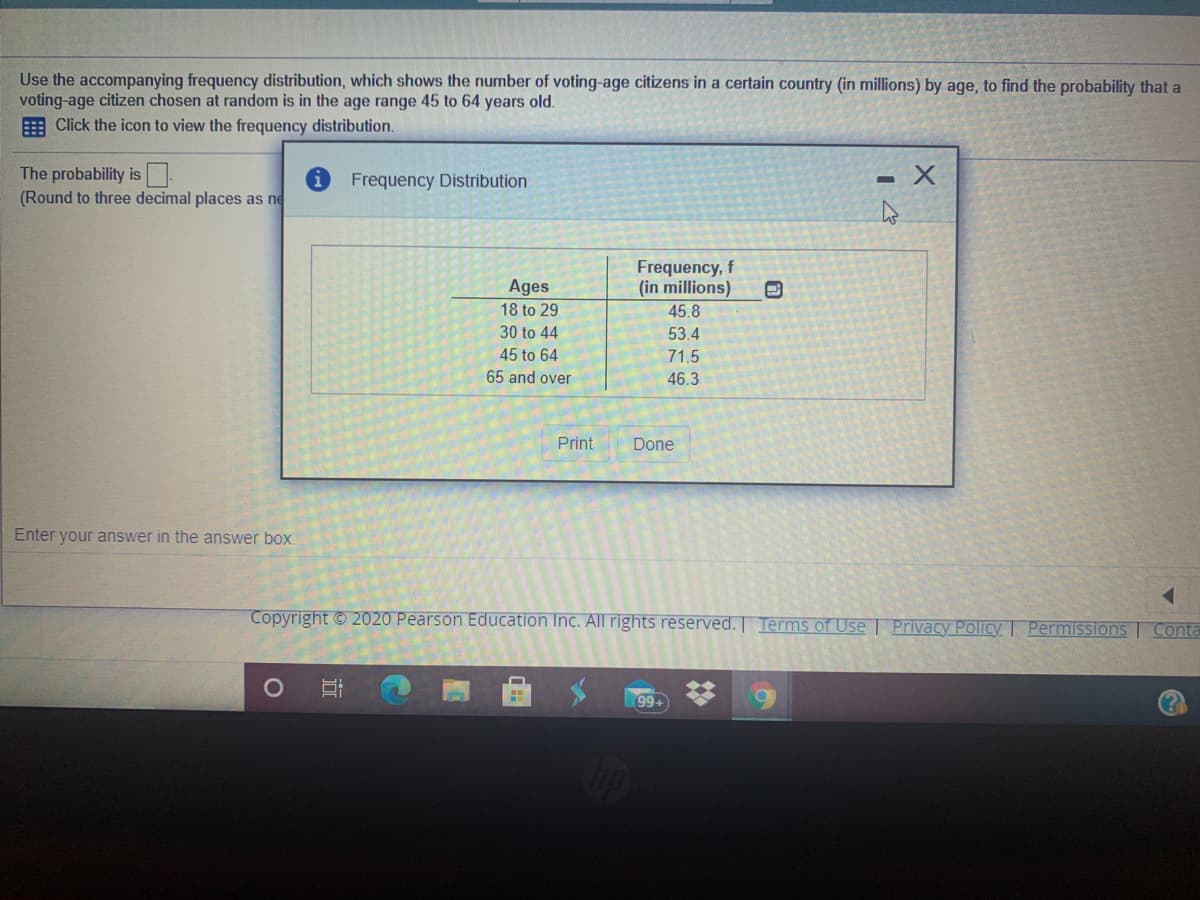 Use the accompanying frequency distribution, which shows the number of voting-age citizens in a certain country (in millions) by age, to find the probability that a
voting-age citizen chosen at random is in the age range 45 to 64 years old.
E Click the icon to view the frequency distribution.
The probability is .
(Round to three decimal places as ne
Frequency Distribution
Frequency, f
(in millions)
Ages
18 to 29
45.8
30 to 44
53.4
45 to 64
71.5
65 and over
46.3
Print
Done
Enter your answer in the answer box.
Copyright © 2020 Pearson Education Inc. All rights reserved. Terms of Use | Privacy Policy Permissions Conta
99+
