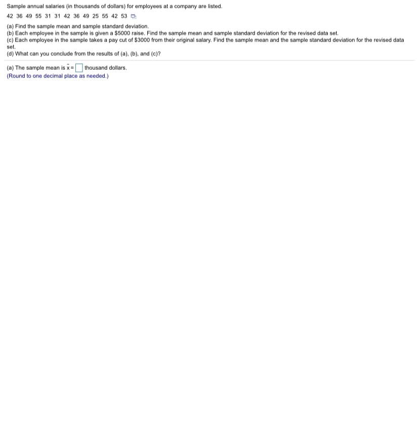 Sample annual salaries (in thousands of dollars) for employees at a company are listed.
42 36 49 55 31 31 42 36 49 25 55 42 53 D
(a) Find the sample mean and sample standard deviation.
(b) Each employee in the sample is given a $5000 raise. Find the sample mean and sample standard deviation for the revised data set.
(c) Each employee in the sample takes a pay cut of $3000 from their original salary. Find the sample mean and the sample standard deviation for the revised data
set.
(d) What can you conclude from the results of (a), (b), and (c)?
(a) The sample mean is x =O thousand dollars.
(Round to one decimal place as needed.)
