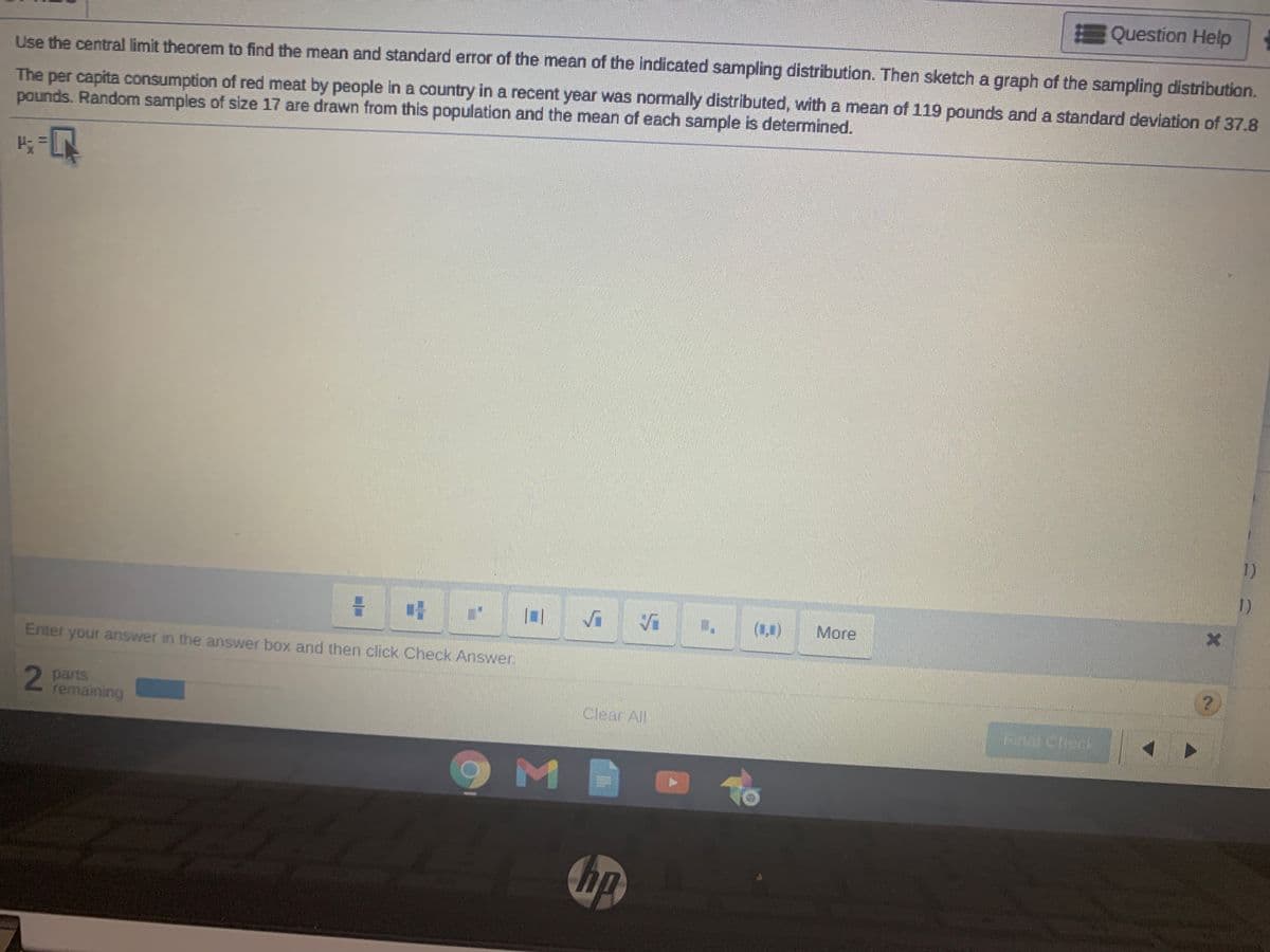 E Question Help
Use the central limit theorem to find the mean and standard error of the mean of the Indicated sampling distribution. Then sketch a graph of the sampling distribution.
The per capita consumption of red meat by people in a country in a recent year was normally distributed, with a mean of 119 pounds and a standard deviation of 37.8
pounds. Random samples of size 17 are drawn from this population and the mean of each sample is determined.
1)
1)
(1)
More
Enter your answer in the answer box and then click Check Answer.
2 parts
remaining
Clear All
hp
