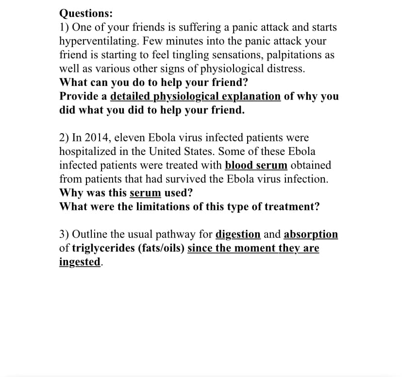 Questions:
1) One of your friends is suffering a panic attack and starts
hyperventilating. Few minutes into the panic attack your
friend is starting to feel tingling sensations, palpitations as
well as various other signs of physiological distress.
What can you do to help your friend?
Provide a detailed physiological explanation of why you
did what you did to help your friend.
2) In 2014, eleven Ebola virus infected patients were
hospitalized in the United States. Some of these Ebola
infected patients were treated with blood serum obtained
from patients that had survived the Ebola virus infection.
Why was this serum used?
What were the limitations of this type of treatment?
3) Outline the usual pathway for digestion and absorption
of triglycerides (fats/oils) since the moment they are
ingested.
