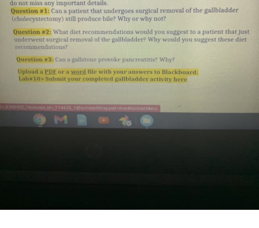do not miss any important details.
Question #1: Can a patient that undergoes surgical removal of the gallbladder
(cholecystectomy) still produce bile? Why or why not?
Question #2: What diet recommendations would you suggest to a patient that just
underwent surgical removal of the gallbladder? Why would you suggest these diet
recommendations?
Question #3: Can a gallstone provoke pancreatitis? Why?
Upload a PDF or a word file with your answers to Blackboard:
Lab#10> Submit your completed gallbladder activity here
8368432 18course id114435 18framesetWrapped-truelicontextMenu
M
