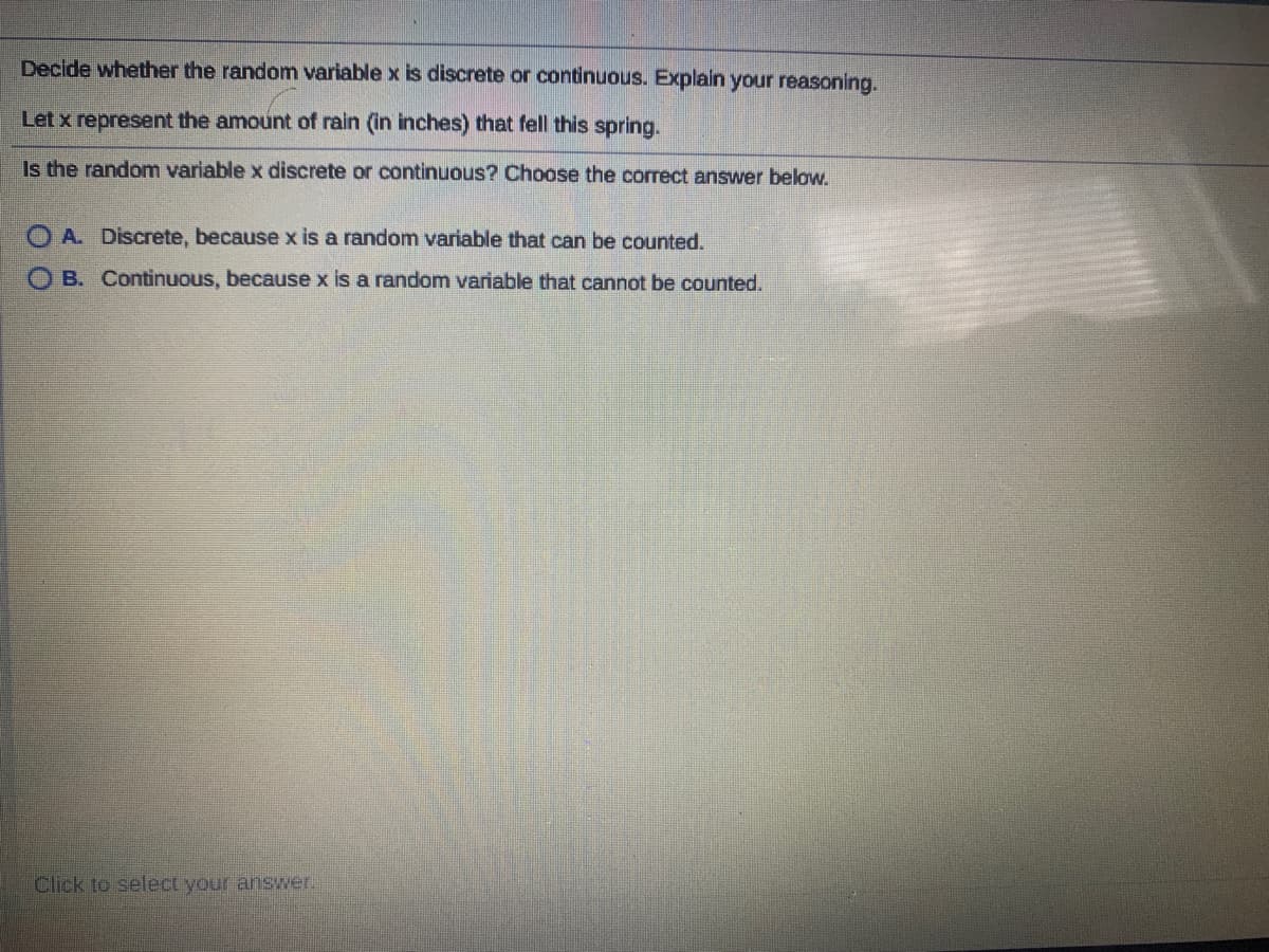 Decide whether the random variable x is discrete or continuous. Explain your reasoning.
Let x represent the amount of rain (in inches) that fell this spring.
Is the random variable x discrete or continuous? Choose the correct answer below.
O A. Discrete, because x is a random variable that can be counted.
O B. Continuous, because x is a random variable that cannot be counted.
Click to select your answer.
