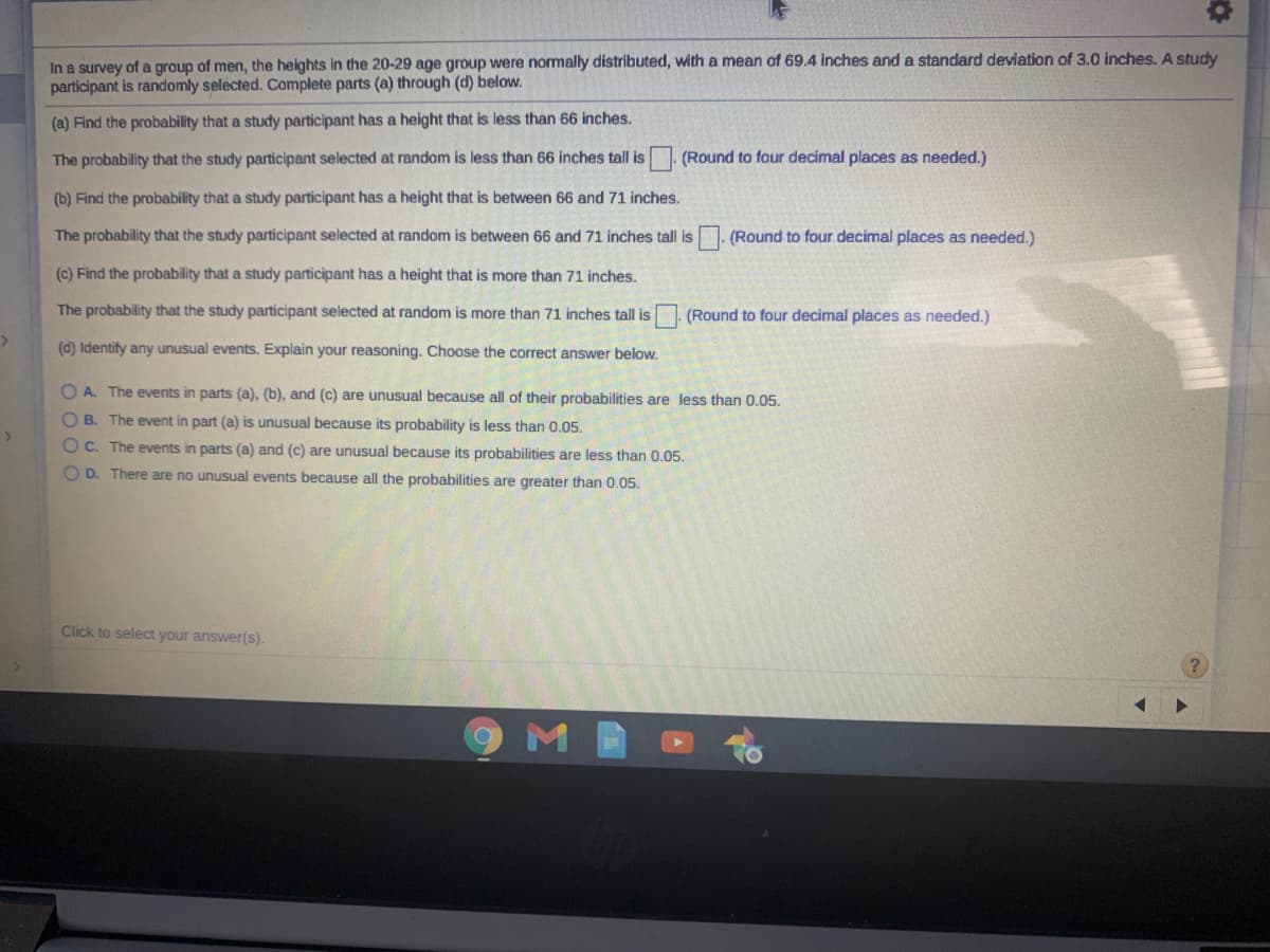 In a survey of a group of men, the heights in the 20-29 age group were normally distributed, with a mean of 69.4 inches and a standard deviation of 3.0 inches. A study
participant is randomly selected. Complete parts (a) through (d) below.
(a) Find the probability that a study participant has a height that is less than 66 inches.
The probability that the study participant selected at random is less than 66 inches tall is
(Round to four decimal places as needed.)
(b) Find the probability that a study participant has a height that is between 66 and 71 inches.
The probability that the study participant selected at random is between 66 and 71 inches tall is
| (Round to four decimal places as needed.)
(c) Find the probability that a study participant has a height that is more than 71 inches.
The probability that the study participant selected at random is more than 71 inches tall is . (Round to four decimal places as needed.)
(d) Identify any unusual events. Explain your reasoning. Choose the correct answer below.
O A. The events in parts (a), (b), and (c) are unusual because all of their probabilities are less than 0.05.
O B. The event in part (a) is unusual because its probability is less than 0.05.
O C. The events in parts (a) and (c) are unusual because its probabilities are less than 0.05.
O D. There are no unusual events because all the probabilities are greater than 0.05.
Click to select your answer(s).
