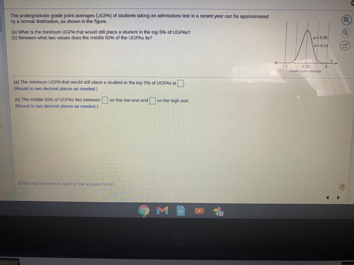 The undergraduate grade point averages (UGPA) of students taking an admissions test in a recent year can be approximated
by a normal distribution, as shown in the figure.
(a) What is the minimum UGPA that would still place a student in the top 5% of UGPAS?
(b) Between what two values does the middle 50% of the UGPAS lie?
H=3.30
lo=0.16
26
Grade point average
3.30
(a) The minimum UGPA that would still place a student in the top 5% of UGPAS is
(Round to two decimal places as needed.)
(b) The middle 50% of UGPAS lies between on the low end and
(Round to two decimal places as needed.)
on the high end.
Enter your answer in each of the answer boxes.
