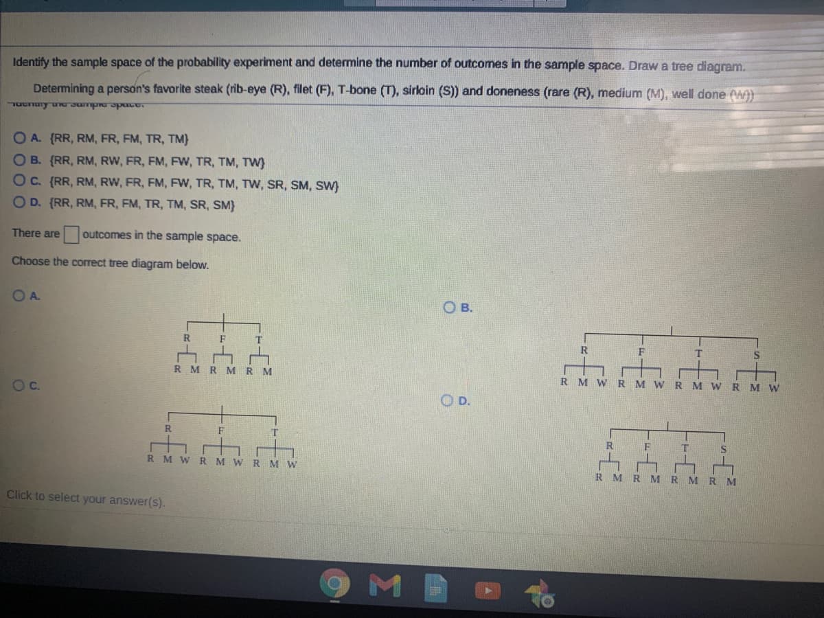 Identify the sample space of the probability experiment and determine the number of outcomes in the sample space. Draw a tree diagram.
Determining a person's favorite steak (rib-eye (R), filet (F), T-bone (T), sirloin (S)) and doneness (rare (R), medium (M), well done A)
TuGnury u Jumpro Spuce.
O A. {RR, RM, FR, FM, TR, TM}
OB. (RR, RM, RW, FR, FM, FW, TR, TM, TW)
OC. (RR, RM, RW, FR, FM, FW, TR, TM, TW, SR, SM, SW)
O D. (RR, RM, FR, FM, TR, TM, SR, SM}
There are outcomes in the sample space.
Choose the correct tree diagram below.
OA.
OB.
R
F
R
F
R MR MR
R M w
Oc.
R M W R M W R M W
OD.
R
F
R
S
R M W RMWRM W
R M
R M
R MRM
Click to select your answer(s).
