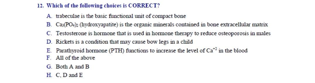 12. Which of the following choices is CORRECT?
A. trabeculae is the basic functional unit of compact bone
B. Ca3(PO4) (hydroxyapatite) is the organic minerals contained in bone extracellular matrix
C. Testosterone is hormone that is used in homone therapy to reduce osteoporosis in males
D. Rickets is a condition that may cause bow legs in a child
E. Parathyroid hormone (PTH) functions to increase the level of Ca in the blood
F. All of the above
G. Both A and B
H. C, D and E
