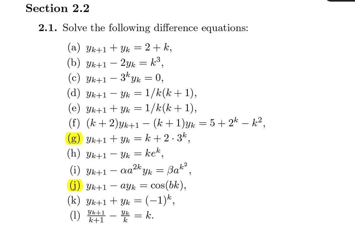 Section 2.2
2.1. Solve the following difference equations:
(a) Yk+1+Yk = 2+ k,
(b) Yk+1 – 2Yk
k3,
(c) Yk+1 – 3
(d) Yk+1 – Yk = 1/k(k+ 1),
(e) Yk+1+ Yk = 1/k(k+ 1),
(f) (k + 2)yk+1 – (k+1)yk = 5+ 2* – k2,
(g) Yk+1+ Yk = k +2 · 3k,
(h) Yk+1
Yk
0,
Yk
= ke*,
(i) Yk+1
Bak?
Yk
(j) Yk+1
ayk
= cos(bk),
(k) Yk+1 + Yk = (-1)k,
(1) - * = k.
Yk+1
k+1
