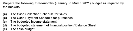 Prepare the following three-months (January to March 2021) budget as required by
the bankers.
(a) The Cash Collection Schedule for sales
(b) The Cash Payment Schedule for purchases
The budgeted income statement
(c)
(d) The budgeted statement of financial position/ Balance Sheet
(e) The cash budget
