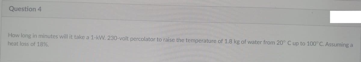 Question 4
How long in minutes will it take a 1-kW. 230-volt percolator to raise the temperature of 1.8 kg of water from 20° C up to 100°C. Assuming a
heat loss of 18%.
