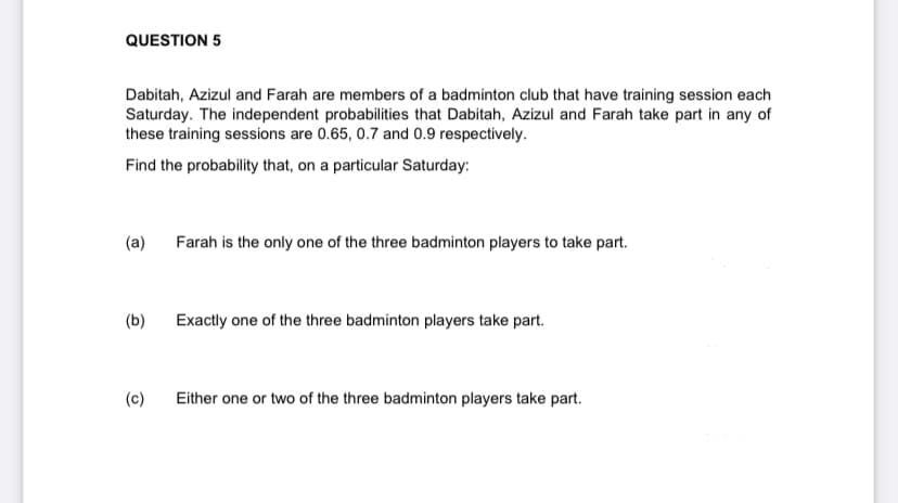 QUESTION 5
Dabitah, Azizul and Farah are members of a badminton club that have training session each
Saturday. The independent probabilities that Dabitah, Azizul and Farah take part in any of
these training sessions are 0.65, 0.7 and 0.9 respectively.
Find the probability that, on a particular Saturday:
(a)
Farah is the only one of the three badminton players to take part.
(b)
Exactly one of the three badminton players take part.
(c)
Either one or two of the three badminton players take part.