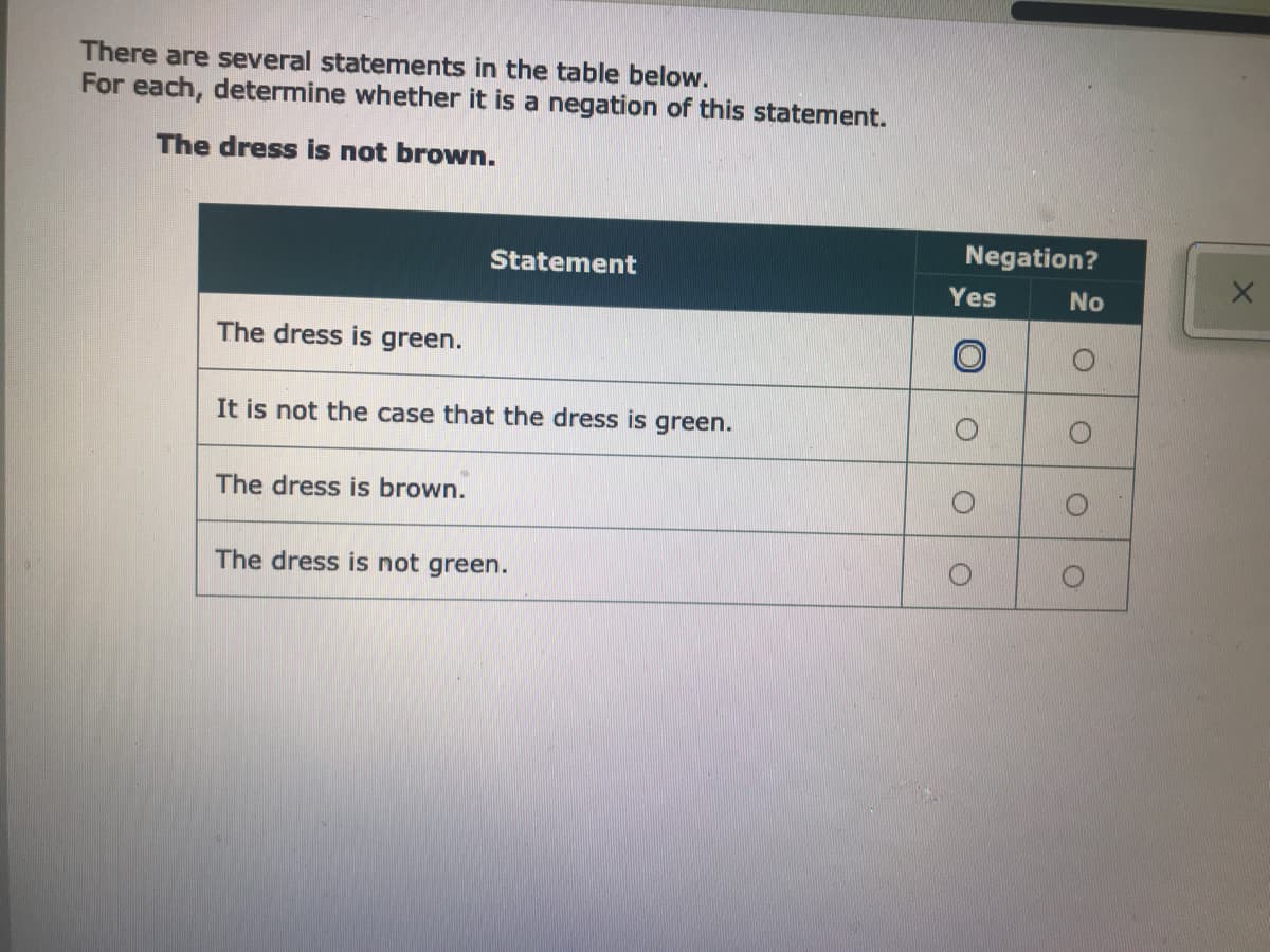 There are several statements in the table below.
For each, determine whether it is a negation of this statement.
The dress is not brown.
Negation?
Statement
Yes
No
The dress is green.
It is not the case that the dress is green.
The dress is brown.
The dress is not green.
