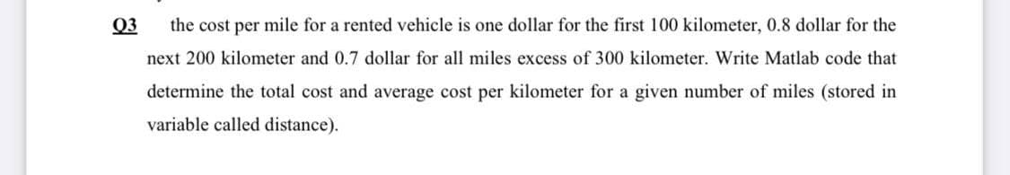 03
the cost per mile for a rented vehicle is one dollar for the first 100 kilometer, 0.8 dollar for the
next 200 kilometer and 0.7 dollar for all miles excess of 300 kilometer. Write Matlab code that
determine the total cost and average cost per kilometer for a given number of miles (stored in
variable called distance).