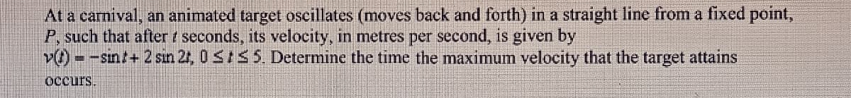 At a carnival, an animated target oscillates (moves back and forth) in a straight line from a fixed point,
P, such that after seconds, its velocity, in metres per second, is given by
v)=sin+ 2 sin 2, 0 ≤5. Determine the time the maximum velocity that the target attains
Occurs