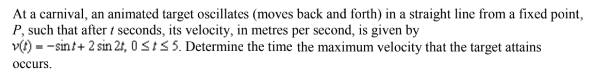 At a carnival, an animated target oscillates (moves back and forth) in a straight line from a fixed point,
P, such that after 1 seconds, its velocity, in metres per second, is given by
v(t) sint+ 2 sin 21, 0 St≤5. Determine the time the maximum velocity that the target attains
occurs.