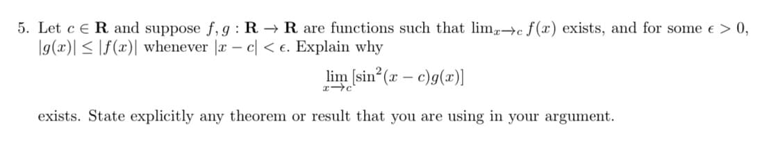 5. Let c e R and suppose f,g : R → R are functions such that lim→c ƒ(x) exists, and for some e > 0,
|g(x)| < |f(x)| whenever |x – c| < e. Explain why
lim [sin (x – c)g(x)]
exists. State explicitly any theorem or result that you are using in your argument.
