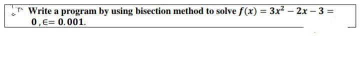 TWrite a program by using bisection method to solve f(x) = 3x2 - 2x-3 =
0,E= 0.001.
