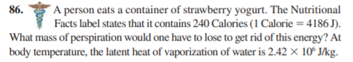 A person eats a container of strawberry yogurt. The Nutritional
Facts label states that it contains 240 Calories (1 Calorie = 4186 J).
What mass of perspiration would one have to lose to get rid of this energy? At
body temperature, the latent heat of vaporization of water is 2.42 × 10ʻ J/kg.
86.
