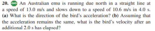 20. GO An Australian emu is running due north in a straight line at
a speed of 13.0 m/s and slows down to a speed of 10.6 m/s in 4.0 s.
(a) What is the direction of the bird's acceleration? (b) Assuming that
the acceleration remains the same, what is the bird's velocity after an
additional 2.0 s has elapsed?
