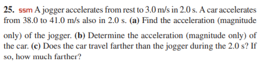 25. ssm A jogger accelerates from rest to 3.0 m/s in 2.0 s. A car accelerates
from 38.0 to 41.0 m/s also in 2.0 s. (a) Find the acceleration (magnitude
only) of the jogger. (b) Determine the acceleration (magnitude only) of
the car. (c) Does the car travel farther than the jogger during the 2.0 s? If
so, how much farther?
